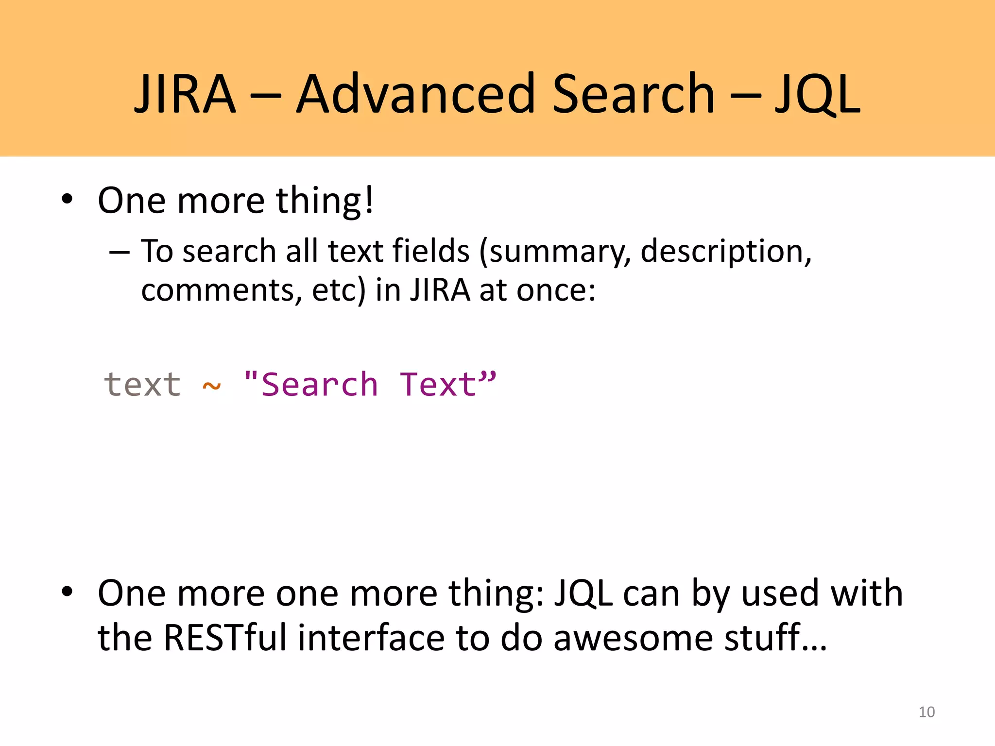 JIRA – Advanced Search – JQL
• One more thing!
– To search all text fields (summary, description,
comments, etc) in JIRA at once:
text ~ "Search Text”
• One more one more thing: JQL can by used with
the RESTful interface to do awesome stuff…
10
 