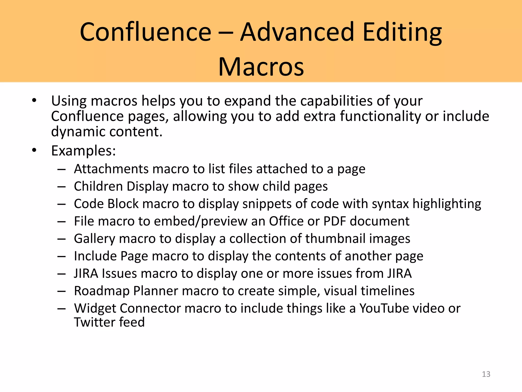 Confluence – Advanced Editing
Macros
• Using macros helps you to expand the capabilities of your
Confluence pages, allowing you to add extra functionality or include
dynamic content.
• Examples:
– Attachments macro to list files attached to a page
– Children Display macro to show child pages
– Code Block macro to display snippets of code with syntax highlighting
– File macro to embed/preview an Office or PDF document
– Gallery macro to display a collection of thumbnail images
– Include Page macro to display the contents of another page
– JIRA Issues macro to display one or more issues from JIRA
– Roadmap Planner macro to create simple, visual timelines
– Widget Connector macro to include things like a YouTube video or
Twitter feed
13
 