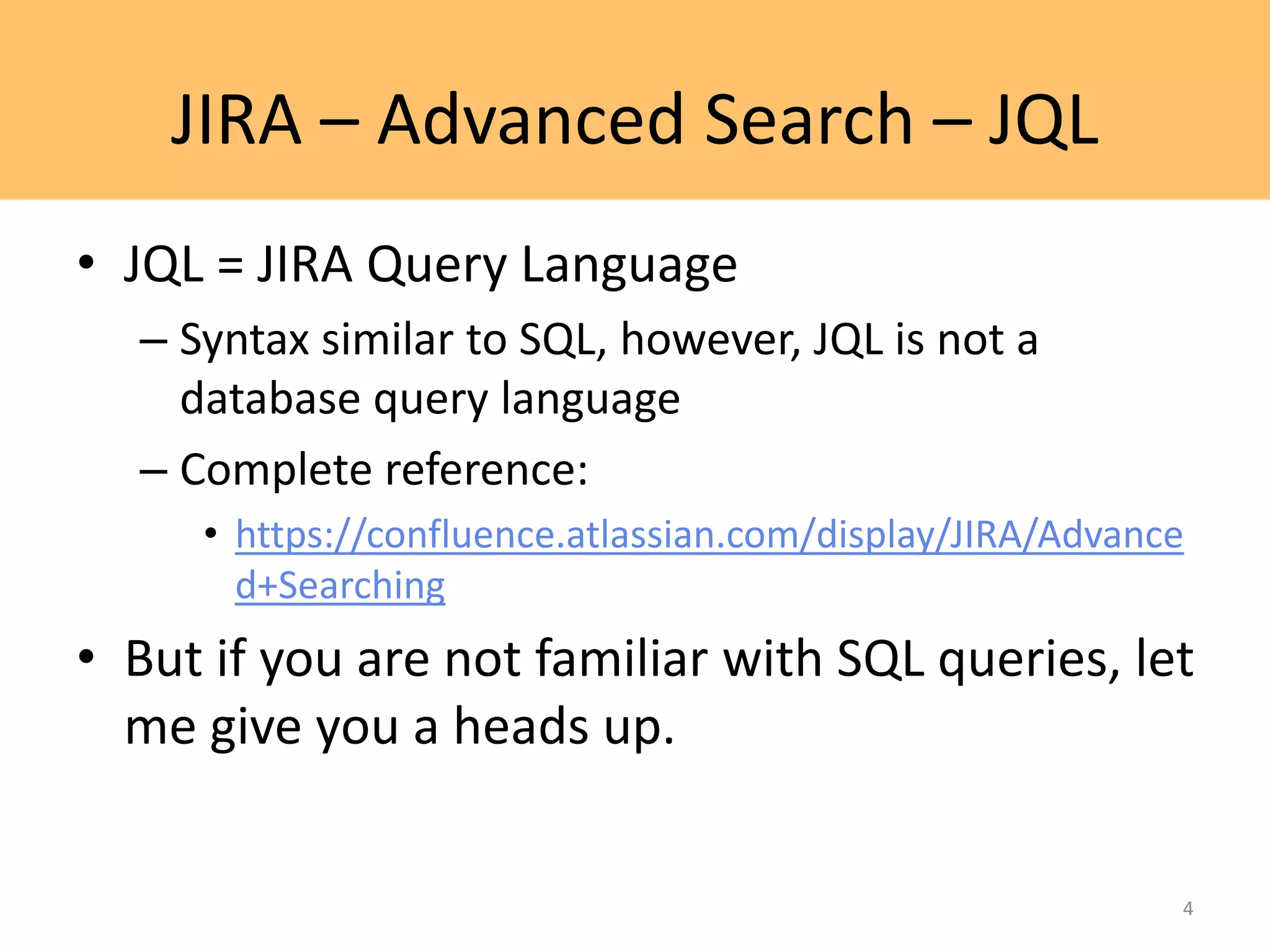 JIRA – Advanced Search – JQL
• JQL = JIRA Query Language
– Syntax similar to SQL, however, JQL is not a
database query language
– Complete reference:
• https://confluence.atlassian.com/display/JIRA/Advance
d+Searching
• But if you are not familiar with SQL queries, let
me give you a heads up.
4
 