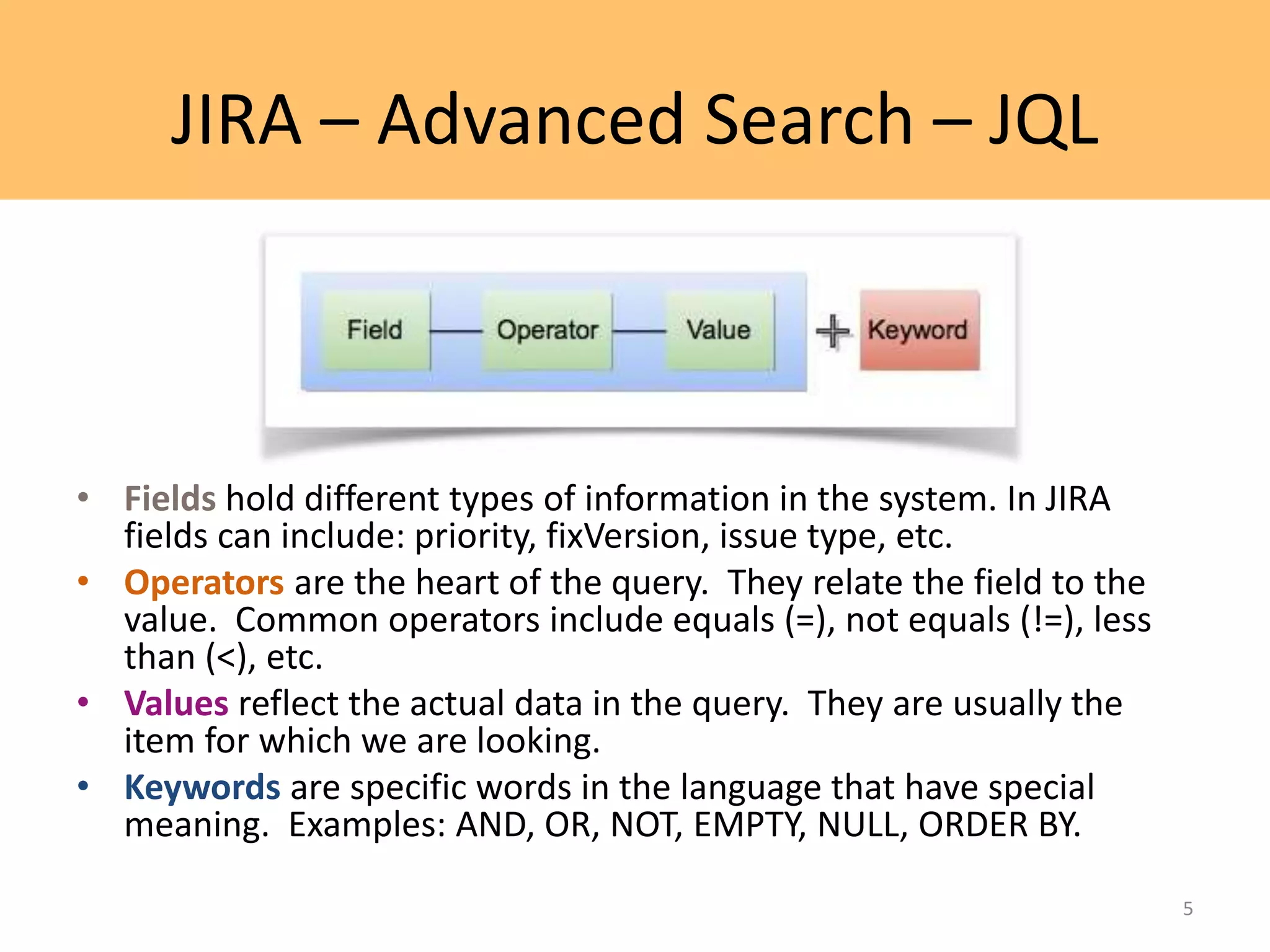 JIRA – Advanced Search – JQL
• Fields hold different types of information in the system. In JIRA
fields can include: priority, fixVersion, issue type, etc.
• Operators are the heart of the query. They relate the field to the
value. Common operators include equals (=), not equals (!=), less
than (<), etc.
• Values reflect the actual data in the query. They are usually the
item for which we are looking.
• Keywords are specific words in the language that have special
meaning. Examples: AND, OR, NOT, EMPTY, NULL, ORDER BY.
5
 