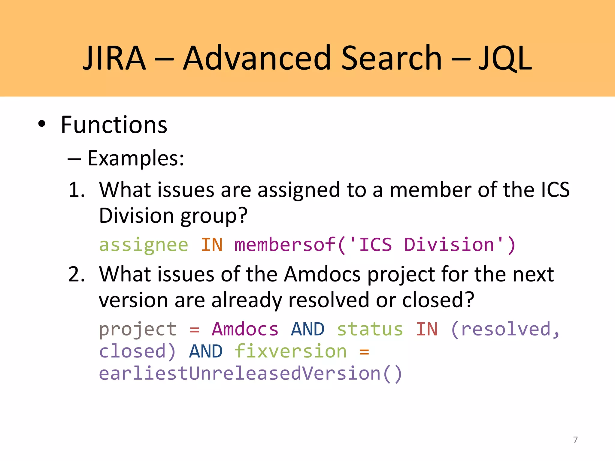 JIRA – Advanced Search – JQL
• Functions
– Examples:
1. What issues are assigned to a member of the ICS
Division group?
assignee IN membersof('ICS Division')
2. What issues of the Amdocs project for the next
version are already resolved or closed?
project = Amdocs AND status IN (resolved,
closed) AND fixversion =
earliestUnreleasedVersion()
7
 