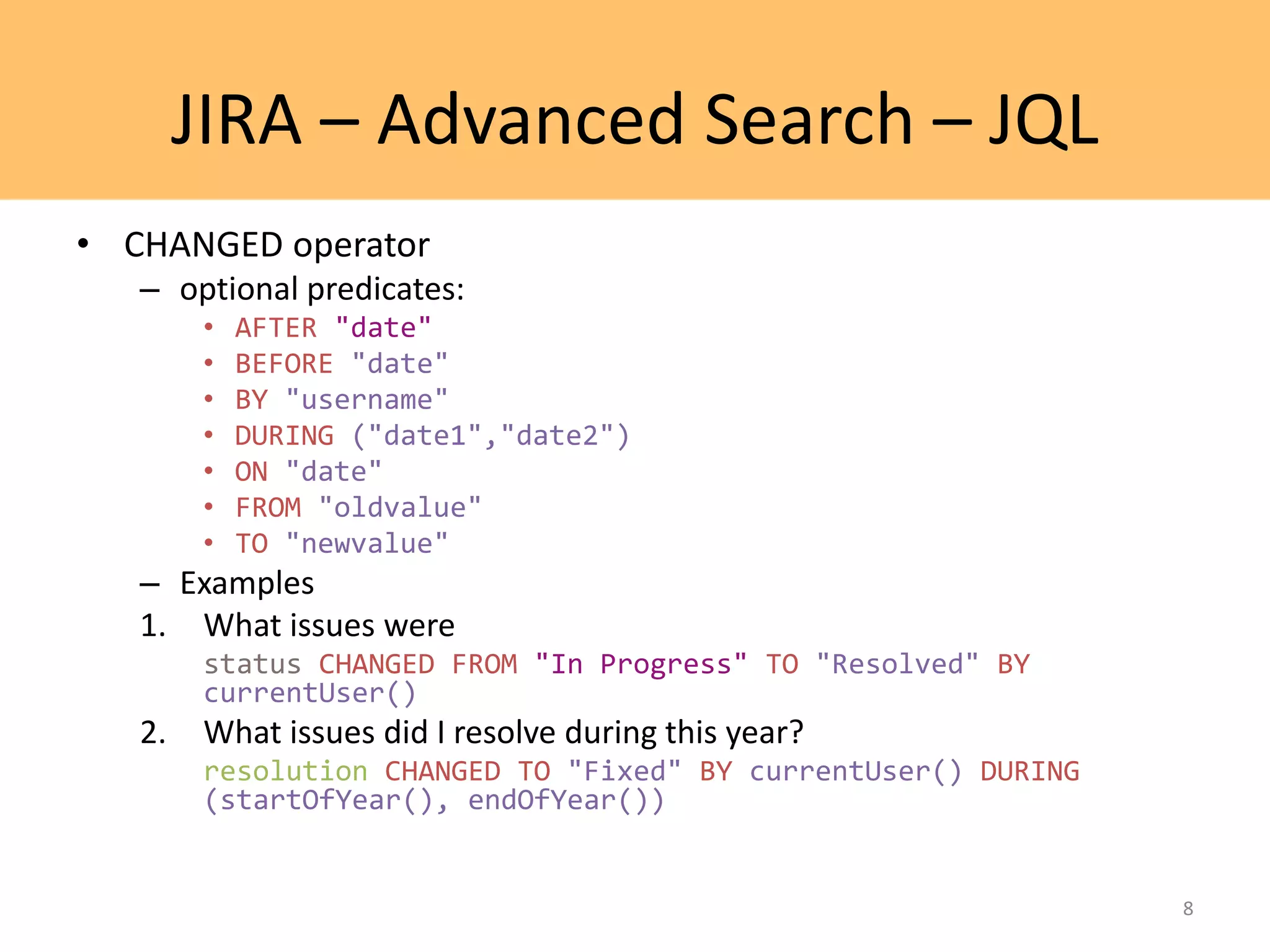 JIRA – Advanced Search – JQL
• CHANGED operator
– optional predicates:
• AFTER "date"
• BEFORE "date"
• BY "username"
• DURING ("date1","date2")
• ON "date"
• FROM "oldvalue"
• TO "newvalue"
– Examples
1. What issues were
status CHANGED FROM "In Progress" TO "Resolved" BY
currentUser()
2. What issues did I resolve during this year?
resolution CHANGED TO "Fixed" BY currentUser() DURING
(startOfYear(), endOfYear())
8
 