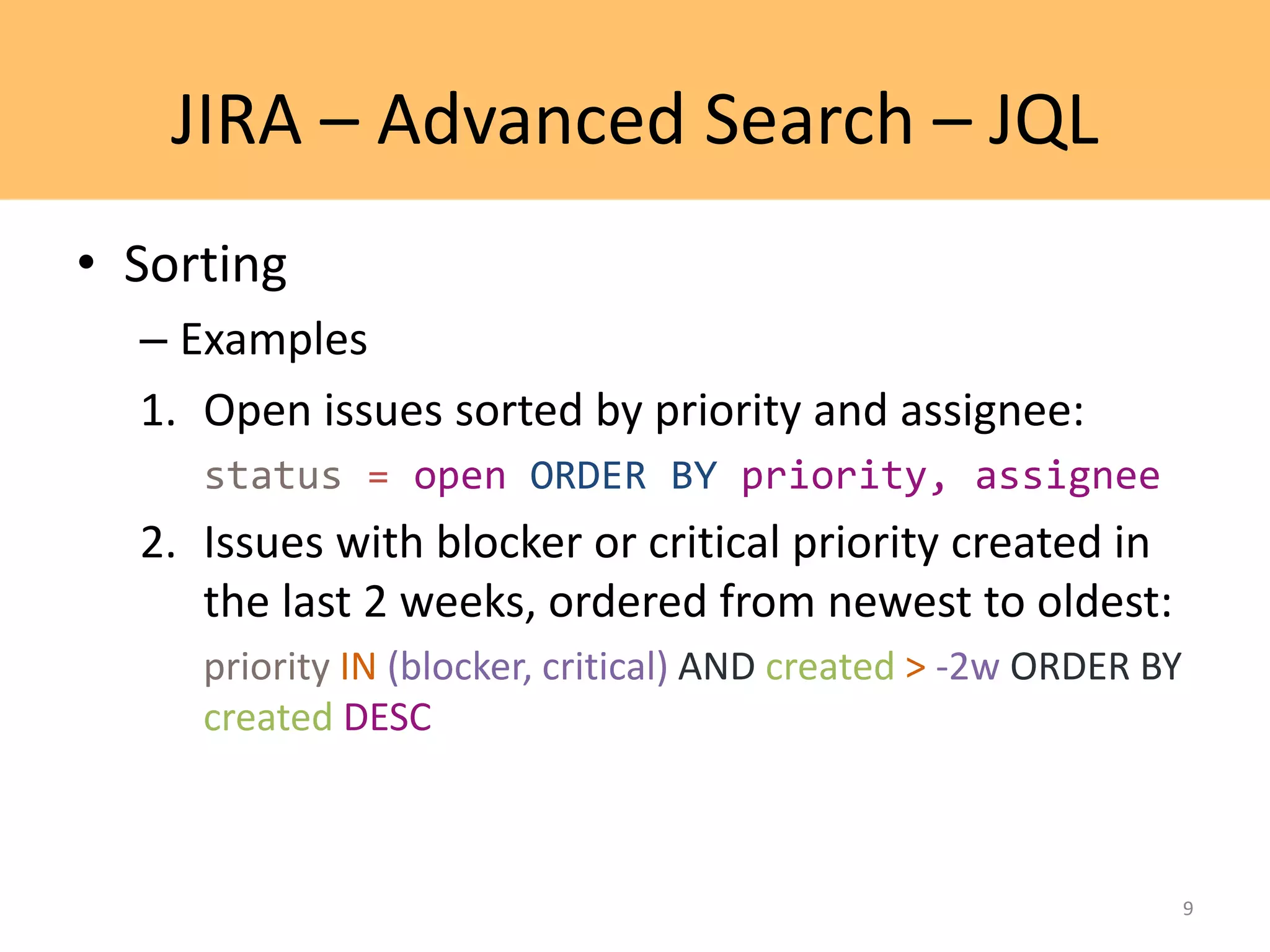 JIRA – Advanced Search – JQL
• Sorting
– Examples
1. Open issues sorted by priority and assignee:
status = open ORDER BY priority, assignee
2. Issues with blocker or critical priority created in
the last 2 weeks, ordered from newest to oldest:
priority IN (blocker, critical) AND created > -2w ORDER BY
created DESC
9
 