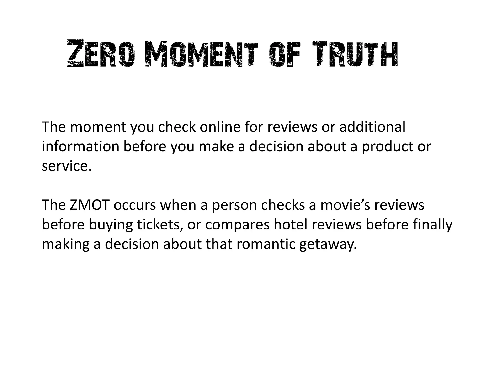 Zero Moment of Truth
The moment you check online for reviews or additional
information before you make a decision about a product or
service.

The ZMOT occurs when a person checks a movie’s reviews
before buying tickets, or compares hotel reviews before finally
making a decision about that romantic getaway.
 