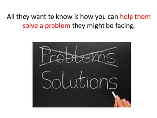 All they want to know is how you can help them
      solve a problem they might be facing.
 