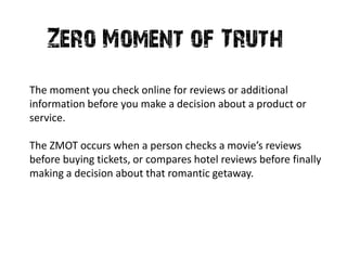 Zero Moment of Truth
The moment you check online for reviews or additional
information before you make a decision about a product or
service.

The ZMOT occurs when a person checks a movie’s reviews
before buying tickets, or compares hotel reviews before finally
making a decision about that romantic getaway.
 