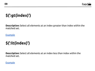 09



$(':gt(index)')

Description: Select all elements at an index greater than index within the
matched set.

Example


$(':lt(index)')

Description: Select all elements at an index less than index within the
matched set.

Example
 