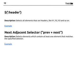 12



$(':header')

Description: Selects all elements that are headers, like h1, h2, h3 and so on.

Example


Next Adjacent Selector (“prev + next”)
Description: Selects elements which contain at least one element that matches
the specified selector.

Example
 