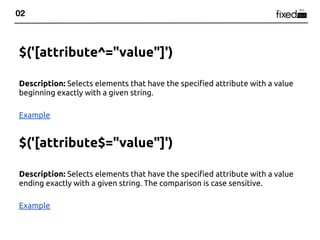02



$('[attribute^="value"]')

Description: Selects elements that have the specified attribute with a value
beginning exactly with a given string.

Example


$('[attribute$="value"]')

Description: Selects elements that have the specified attribute with a value
ending exactly with a given string. The comparison is case sensitive.

Example
 