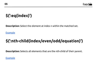 05



$(':eq(index)')

Description: Select the element at index n within the matched set.

Example


$(':nth-child(index/even/odd/equation)')

Description: Selects all elements that are the nth-child of their parent.

Example
 