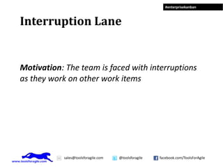 #enterprisekanban



Interruption Lane


Motivation: The team is faced with interruptions
as they work on other work items




           sales@toolsforagile.com   @toolsforagile   facebook.com/ToolsForAgile
 