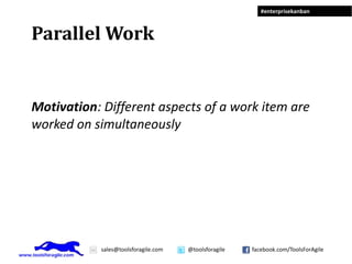 #enterprisekanban



Parallel Work


Motivation: Different aspects of a work item are
worked on simultaneously




            sales@toolsforagile.com   @toolsforagile   facebook.com/ToolsForAgile
 
