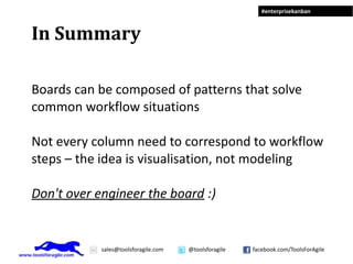 #enterprisekanban



In Summary

Boards can be composed of patterns that solve
common workflow situations

Not every column need to correspond to workflow
steps – the idea is visualisation, not modeling

Don't over engineer the board :)


            sales@toolsforagile.com   @toolsforagile   facebook.com/ToolsForAgile
 