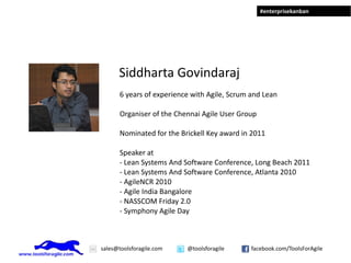 #enterprisekanban




      Siddharta Govindaraj
       6 years of experience with Agile, Scrum and Lean

       Organiser of the Chennai Agile User Group

       Nominated for the Brickell Key award in 2011

       Speaker at
       - Lean Systems And Software Conference, Long Beach 2011
       - Lean Systems And Software Conference, Atlanta 2010
       - AgileNCR 2010
       - Agile India Bangalore
       - NASSCOM Friday 2.0
       - Symphony Agile Day



sales@toolsforagile.com    @toolsforagile      facebook.com/ToolsForAgile
 