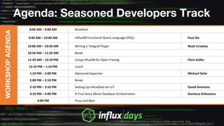 Agenda: Seasoned Developers Track
WORKSHOPAGENDA
8:00 AM – 9:00 AM Breakfast
9:00 AM – 10:00 AM InfluxDB Functional Query Language (IFQL) Paul Dix
10:00 AM – 10:50 AM Writing a Telegraf Plugin Noah Crowley
10:50 AM – 11:20 AM Break
11:20 AM – 12:10 PM Using InfluxDB for Open Tracing Chris Goller
12:10 PM – 1:10 PM Lunch
1:10 PM – 2:00 PM Advanced Kapacitor Michael DeSa
2:00 PM – 2:10 PM Break
2:10 PM – 3:10 PM Setting Up InfluxData for IoT David Simmons
3:10 PM – 4:00 PM A True Story About Database Orchestration Gianluca Arbezzano
4:00 PM Pizza and Beer
 