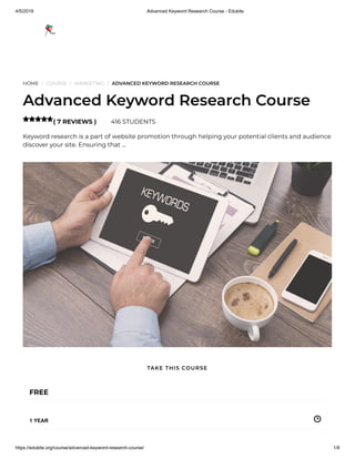 4/5/2019 Advanced Keyword Research Course - Edukite
https://edukite.org/course/advanced-keyword-research-course/ 1/8
HOME / COURSE / MARKETING / ADVANCED KEYWORD RESEARCH COURSE
Advanced Keyword Research Course
( 7 REVIEWS ) 416 STUDENTS
Keyword research is a part of website promotion through helping your potential clients and audience
discover your site. Ensuring that …

FREE
1 YEAR
TAKE THIS COURSE
 