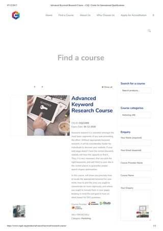 07/12/2017 Advanced Keyword Research Course – CiQ : Centre for International Qualiﬁcations
https://www.ciquk.org/product/advanced-keyword-research-course/ 1/2

Find a course
 Show all 
CIQ ID: CIQ21909
Expiry Date: 30-12-2020
Keyword research is a standout amongst the
most basic segments of any web promoting
the effort. Without appropriate keyword
research, it will be considerably harder for
individuals to discover your website. If your
web page doesn’t have the correct keyword,
nobody will have the capacity to nd it.
Thus, it is very necessary that you pick the
right keywords, and add them to your site in
the correct places to guarantee proper
search engine optimisation.
In this course, will show you precisely how
to locate the appropriate keyword for your
niche, how to pick the ones you ought to
concentrate on more vigorously, and where
you ought to include them in your pages
keeping in mind the end goal to have an
ideal impact for SEO purposes.
Course Provider:
SKU: FER342341c
Category: Marketing
Advanced
Keyword
Research Course
Search for a course
Searchproducts…
Course categories
Marketing (49)
Enquiry
Your Name (required)
Your Email (required)
Course Provider Name
Course Name
Your Enquiry
0
 
0
 
0
 
 
Home Find a Course About Us Why Choose Us Apply for Accreditation B
 