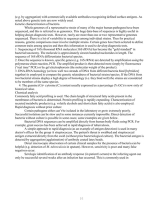 10
(e.g. by aggregation) with commercially available antibodies recognizing defined surface antigens. As
noted above genetic tests are now widely used.
Genetic characterization of bacteria
Whole genomes of a representative strain of many of the major human pathogens have been
sequenced, and this is referred to as genomics. This huge data-base of sequences is highly useful in
helping design diagnostic tests. However, rarely are more than one or two representative genomes
sequenced. There is a lot of variability in sequences among individual strains. Thus for practical
reasons, genetic comparisons must involve multiple strains. Certain genes have been selected to define
common traits among species and then this information is used to develop diagnostic tests.
1. Sequencing of 16S ribosomal RNA molecules (16S rRNA) has become the "gold standard" in
bacterial taxonomy. The molecule is approximately sixteen hundred nucleotides in length. The
sequence of 16S rRNA differentiates bacterial species.
2. Once the sequence is known, specific genes (e.g. 16S rRNA) are detected by amplification using the
polymerase chain reaction, PCR. The amplified product is then detected most simply by fluorescence
(“real time” PCR) or by gel electrophoresis (the molecular weight of the product).
3. DNA-DNA homology (or how well two strands of DNA from different bacteria bind [hybridize]
together) is employed to compare the genetic relatedness of bacterial strains/species. If the DNA from
two bacterial strains display a high degree of homology (i.e. they bind well) the strains are considered
to be members of the same species.
4. The guanine (G)+ cytosine (C) content usually expressed as a percentage (% GC) is now only of
historical value.
Chemical analysis
Commonly fatty acid profiling is used. The chain length of structural fatty acids present in the
membranes of bacteria is determined. Protein profiling is rapidly expanding. Characterization of
secreted metabolic products (e.g. volatile alcohols and short chain fatty acids) is also employed.
Rapid diagnosis without prior culture
Certain pathogens either can’t be isolated in the laboratory or grow extremely poorly.
Successful isolation can be slow and in some instances currently impossible. Direct detection of
bacteria without culture is possible in some cases; some examples are given below.
Bacterial DNA sequences can be amplified directly from human body fluids using PCR. For
example, great success has been achieved in rapid diagnosis of tuberculosis.
A simple approach to rapid diagnosis (as an example of antigen detection) is used in many
doctor's offices for the group A streptococcus. The patient's throat is swabbed and streptococcal
antigen extracted directly from the swab (without prior bacteriological culture). The bacterial antigen is
detected by aggregation (agglutination) of antibody coated latex beads.
Direct microscopic observation of certain clinical samples for the presence of bacteria can be
helpful (e.g. detection of M. tuberculosis in sputum). However, sensitivity is poor and many false
negatives occur.
Serologic identification of an antibody response (in patient's serum) to the infecting agent can
only be successful several weeks after an infection has occurred. This is commonly used in
 