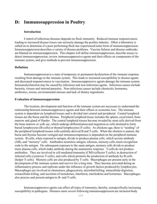 100
D: Immunosuppression in Poultry
Introduction
Control of infectious diseases depends on flock immunity. Reduced immune responsiveness
leading to increased disease losses can seriously damage the poultry industry. Often a laboratory is
called on to determine if a poor performing flock has experienced some form of immunosuppression.
Immunosuppression describes a variety of disease problems. Vaccine failures and disease outbreaks
are blamed on immunosuppression. This chapter will define immunosuppression, describe assays to
detect immunosuppression, review immunosuppressive agents and their effects on components of the
immune system, and give methods to prevent immunosuppression.
Definition
Immunosuppression is a state of temporary or permanent dysfunction of the immune response
resulting from damage to the immune system. This leads to increased susceptibility to disease agents
and decreased responsiveness to vaccination. Immunosuppressive agents damage the immune system.
Immunodysfunction may be caused by infectious and non-infectious agents. Infectious causes include
bacteria, viruses and internal parasites. Non-infectious causes include chemicals, hormones,
antibiotics, toxins, environmental stresses and lack of dietary ingredients.
Evaluation of immunosuppression
The location, development and function of the immune system are necessary to understand the
relationship between immunosuppressive agents and their effects or economic loss. The immune
system is dependent on lymphoid tissues and is divided into central and peripheral. Central lymphoid
tissues are the bursa and the thymus. Peripheral lymphoid tissue includes the spleen, cecal tonsil, bone
marrow and gland of Harder. The central lymphoid tissues become invaded by stem cells derived from
the bone marrow or yolk sac, which undergo differentiation and migration as cells destined to form
bursal lymphocytes (B-cells) or thymal lymphocytes (T-cells). As chickens age, there is “seeding” of
the peripheral lymphoid tissues with centrally derived B and T-cells. When the chicken is mature, the
bursa and thymus become vestigial and immunocompetence is dependent on the peripheral immune
system. B-cells, when exposed to antigen, divide to produce plasma cells, which secrete antibody
(AB), and “memory” cells. Antibodies neutralize antigen; whereas, memory cells retain recognition
code to the antigen. On subsequent exposure to the same antigen, memory cells divide to produce
more plasma cells, which make antibody during the anamnestic response. T-cells do not produce
antibodies. They are involved in cell-mediated immunity (CMI) (effector T-cells), in destruction of
infected cells (cytotoxic T-cells), and cells which promote the production of antibody by B-cells
(helper T-cells). Memory cells are also produced by T-cells. Macrophages are present early in the
development of the immune system and survive for a long time. They become activated during an
inflammatory process and replicate under the influence of growth factors produced by lymphocytes.
Macrophages are involved in chemotaxis, phagocytosis, microbial killing, intracellular digestion,
extracellular killing, and secretion of monokines, interferon, interleukins and hormones. Macrophages
also process and present antigen to B- and T-cells.
Immunosuppressive agents can affect all types of immunity, thereby, nonspecifically increasing
susceptibility to pathogens. Diseases more severe following immunosuppression are inclusion body
 