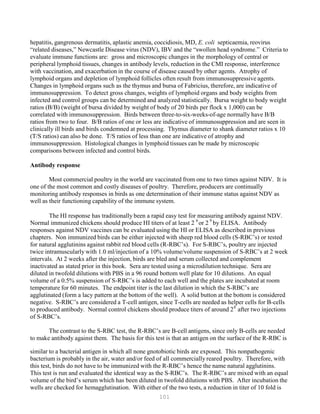 101
P
P
hepatitis, gangrenous dermatitis, aplastic anemia, coccidiosis, MD, E. coli septicaemia, reovirus
“related diseases,” Newcastle Disease virus (NDV), IBV and the “swollen head syndrome.” Criteria to
evaluate immune functions are: gross and microscopic changes in the morphology of central or
peripheral lymphoid tissues, changes in antibody levels, reduction in the CMI response, interference
with vaccination, and exacerbation in the course of disease caused by other agents. Atrophy of
lymphoid organs and depletion of lymphoid follicles often result from immunosuppressive agents.
Changes in lymphoid organs such as the thymus and bursa of Fabricius, therefore, are indicative of
immunosuppression. To detect gross changes, weights of lymphoid organs and body weights from
infected and control groups can be determined and analyzed statistically. Bursa weight to body weight
ratios (B/B) (weight of bursa divided by weight of body of 20 birds per flock x 1,000) can be
correlated with immunosuppression. Birds between three-to-six-weeks-of-age normally have B/B
ratios from two to four. B/B ratios of one or less are indicative of immunosuppression and are seen in
clinically ill birds and birds condemned at processing. Thymus diameter to shank diameter ratios x 10
(T/S ratios) can also be done. T/S ratios of less than one are indicative of atrophy and
immunosuppression. Histological changes in lymphoid tissues can be made by microscopic
comparisons between infected and control birds.
Antibody response
Most commercial poultry in the world are vaccinated from one to two times against NDV. It is
one of the most common and costly diseases of poultry. Therefore, producers are continually
monitoring antibody responses in birds as one determination of their immune status against NDV as
well as their functioning capability of the immune system.
The HI response has traditionally been a rapid easy test for measuring antibody against NDV.
6 9
Normal immunized chickens should produce HI titers of at least 2P
P
or 2P
P
by ELISA. Antibody
responses against NDV vaccines can be evaluated using the HI or ELISA as described in previous
chapters. Non immunized birds can be either injected with sheep red blood cells (S-RBC’s) or tested
for natural agglutinins against rabbit red blood cells (R-RBC’s). For S-RBC’s, poultry are injected
twice intramuscularly with 1.0 ml/injection of a 10% volume/volume suspension of S-RBC’s at 2 week
intervals. At 2 weeks after the injection, birds are bled and serum collected and complement
inactivated as stated prior in this book. Sera are tested using a microdilution technique. Sera are
diluted in twofold dilutions with PBS in a 96 round bottom well plate for 10 dilutions. An equal
volume of a 0.5% suspension of S-RBC’s is added to each well and the plates are incubated at room
temperature for 60 minutes. The endpoint titer is the last dilution in which the S-RBC’s are
agglutinated (form a lacy pattern at the bottom of the well). A solid button at the bottom is considered
negative. S-RBC’s are considered a T-cell antigen, since T-cells are needed as helper cells for B-cells
to produced antibody. Normal control chickens should produce titers of around 28
after two injections
of S-RBC’s.
The contrast to the S-RBC test, the R-RBC’s are B-cell antigens, since only B-cells are needed
to make antibody against them. The basis for this test is that an antigen on the surface of the R-RBC is
similar to a bacterial antigen in which all none gnotobiotic birds are exposed. This nonpathogenic
bacterium is probably in the air, water and/or feed of all commercially reared poultry. Therefore, with
this test, birds do not have to be immunized with the R-RBC’s hence the name natural agglutinins.
This test is run and evaluated the identical way as the S-RBC’s. The R-RBC’s are mixed with an equal
volume of the bird’s serum which has been diluted in twofold dilutions with PBS. After incubation the
wells are checked for hemagglutination. With either of the two tests, a reduction in titer of 10 fold is
 