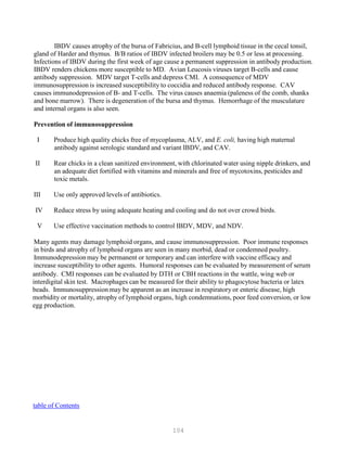 104
IBDV causes atrophy of the bursa of Fabricius, and B-cell lymphoid tissue in the cecal tonsil,
gland of Harder and thymus. B/B ratios of IBDV infected broilers may be 0.5 or less at processing.
Infections of IBDV during the first week of age cause a permanent suppression in antibody production.
IBDV renders chickens more susceptible to MD. Avian Leucosis viruses target B-cells and cause
antibody suppression. MDV target T-cells and depress CMI. A consequence of MDV
immunosuppression is increased susceptibility to coccidia and reduced antibody response. CAV
causes immunodepression of B- and T-cells. The virus causes anaemia (paleness of the comb, shanks
and bone marrow). There is degeneration of the bursa and thymus. Hemorrhage of the musculature
and internal organs is also seen.
Prevention of immunosuppression
I Produce high quality chicks free of mycoplasma, ALV, and E. coli, having high maternal
antibody against serologic standard and variant IBDV, and CAV.
II Rear chicks in a clean sanitized environment, with chlorinated water using nipple drinkers, and
an adequate diet fortified with vitamins and minerals and free of mycotoxins, pesticides and
toxic metals.
III Use only approved levels of antibiotics.
IV Reduce stress by using adequate heating and cooling and do not over crowd birds.
V Use effective vaccination methods to control IBDV, MDV, and NDV.
Many agents may damage lymphoid organs, and cause immunosuppression. Poor immune responses
in birds and atrophy of lymphoid organs are seen in many morbid, dead or condemned poultry.
Immunodepression may be permanent or temporary and can interfere with vaccine efficacy and
increase susceptibility to other agents. Humoral responses can be evaluated by measurement of serum
antibody. CMI responses can be evaluated by DTH or CBH reactions in the wattle, wing web or
interdigital skin test. Macrophages can be measured for their ability to phagocytose bacteria or latex
beads. Immunosuppression may be apparent as an increase in respiratory or enteric disease, high
morbidity or mortality, atrophy of lymphoid organs, high condemnations, poor feed conversion, or low
egg production.
Utable of Contents
 