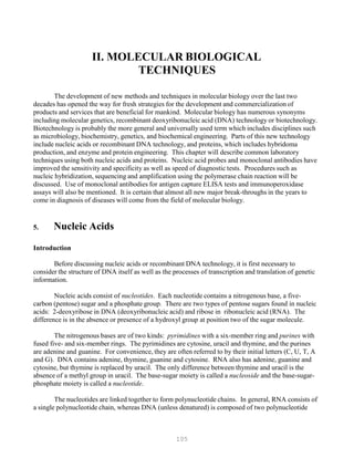 105
II. MOLECULAR BIOLOGICAL
TECHNIQUES
The development of new methods and techniques in molecular biology over the last two
decades has opened the way for fresh strategies for the development and commercialization of
products and services that are beneficial for mankind. Molecular biology has numerous synonyms
including molecular genetics, recombinant deoxyribonucleic acid (DNA) technology or biotechnology.
Biotechnology is probably the more general and universally used term which includes disciplines such
as microbiology, biochemistry, genetics, and biochemical engineering. Parts of this new technology
include nucleic acids or recombinant DNA technology, and proteins, which includes hybridoma
production, and enzyme and protein engineering. This chapter will describe common laboratory
techniques using both nucleic acids and proteins. Nucleic acid probes and monoclonal antibodies have
improved the sensitivity and specificity as well as speed of diagnostic tests. Procedures such as
nucleic hybridization, sequencing and amplification using the polymerase chain reaction will be
discussed. Use of monoclonal antibodies for antigen capture ELISA tests and immunoperoxidase
assays will also be mentioned. It is certain that almost all new major break-throughs in the years to
come in diagnosis of diseases will come from the field of molecular biology.
5. Nucleic Acids
Introduction
Before discussing nucleic acids or recombinant DNA technology, it is first necessary to
consider the structure of DNA itself as well as the processes of transcription and translation of genetic
information.
Nucleic acids consist of nucleotides. Each nucleotide contains a nitrogenous base, a five-
carbon (pentose) sugar and a phosphate group. There are two types of pentose sugars found in nucleic
acids: 2-deoxyribose in DNA (deoxyribonucleic acid) and ribose in ribonucleic acid (RNA). The
difference is in the absence or presence of a hydroxyl group at position two of the sugar molecule.
The nitrogenous bases are of two kinds: pyrimidines with a six-member ring and purines with
fused five- and six-member rings. The pyrimidines are cytosine, uracil and thymine, and the purines
are adenine and guanine. For convenience, they are often referred to by their initial letters (C, U, T, A
and G). DNA contains adenine, thymine, guanine and cytosine. RNA also has adenine, guanine and
cytosine, but thymine is replaced by uracil. The only difference between thymine and uracil is the
absence of a methyl group in uracil. The base-sugar moiety is called a nucleoside and the base-sugar-
phosphate moiety is called a nucleotide.
The nucleotides are linked together to form polynucleotide chains. In general, RNA consists of
a single polynucleotide chain, whereas DNA (unless denatured) is composed of two polynucleotide
 