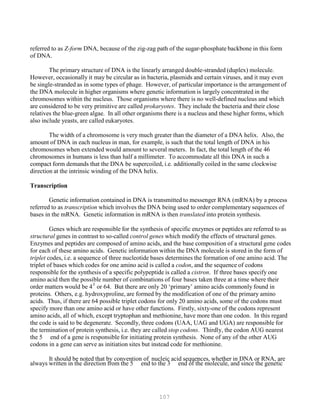 107
P
P
referred to as Z-form DNA, because of the zig-zag path of the sugar-phosphate backbone in this form
of DNA.
The primary structure of DNA is the linearly arranged double-stranded (duplex) molecule.
However, occasionally it may be circular as in bacteria, plasmids and certain viruses, and it may even
be single-stranded as in some types of phage. However, of particular importance is the arrangement of
the DNA molecule in higher organisms where genetic information is largely concentrated in the
chromosomes within the nucleus. Those organisms where there is no well-defined nucleus and which
are considered to be very primitive are called prokaryotes. They include the bacteria and their close
relatives the blue-green algae. In all other organisms there is a nucleus and these higher forms, which
also include yeasts, are called eukaryotes.
The width of a chromosome is very much greater than the diameter of a DNA helix. Also, the
amount of DNA in each nucleus in man, for example, is such that the total length of DNA in his
chromosomes when extended would amount to several meters. In fact, the total length of the 46
chromosomes in humans is less than half a millimeter. To accommodate all this DNA in such a
compact form demands that the DNA be supercoiled, i.e. additionally coiled in the same clockwise
direction at the intrinsic winding of the DNA helix.
Transcription
Genetic information contained in DNA is transmitted to messenger RNA (mRNA) by a process
referred to as transcription which involves the DNA being used to order complementary sequences of
bases in the mRNA. Genetic information in mRNA is then translated into protein synthesis.
Genes which are responsible for the synthesis of specific enzymes or peptides are referred to as
structural genes in contrast to so-called control genes which modify the effects of structural genes.
Enzymes and peptides are composed of amino acids, and the base composition of a structural gene codes
for each of these amino acids. Genetic information within the DNA molecule is stored in the form of
triplet codes, i.e. a sequence of three nucleotide bases determines the formation of one amino acid. The
triplet of bases which codes for one amino acid is called a codon, and the sequence of codons
responsible for the synthesis of a specific polypeptide is called a cistron. If three bases specify one
amino acid then the possible number of combinations of four bases taken three at a time where their
order matters would be 43
or 64. But there are only 20 ‘primary’ amino acids commonly found in
proteins. Others, e.g. hydroxyproline, are formed by the modification of one of the primary amino
acids. Thus, if there are 64 possible triplet codons for only 20 amino acids, some of the codons must
specify more than one amino acid or have other functions. Firstly, sixty-one of the codons represent
amino acids, all of which, except tryptophan and methionine, have more than one codon. In this regard
the code is said to be degenerate. Secondly, three codons (UAA, UAG and UGA) are responsible for
the termination of protein synthesis, i.e. they are called stop codons. Thirdly, the codon AUG nearest
the 5 end of a gene is responsible for initiating protein synthesis. None of any of the other AUG
codons in a gene can serve as initiation sites but instead code for methionine.
It should be noted that by convention of nucleic acid sequences, whether in DNA or RNA, are
always written in the direction from the 5 end to the 3 end of the molecule, and since the genetic
 
