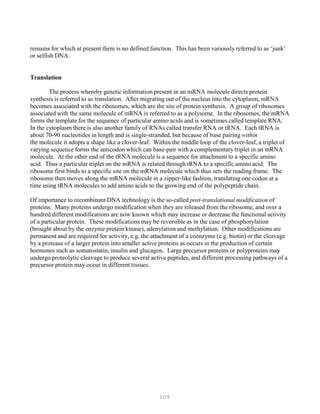 109
remains for which at present there is no defined function. This has been variously referred to as ‘junk’
or selfish DNA.
Translation
The process whereby genetic information present in an mRNA molecule directs protein
synthesis is referred to as translation. After migrating out of the nucleus into the cytoplasm, mRNA
becomes associated with the ribosomes, which are the site of protein synthesis. A group of ribosomes
associated with the same molecule of mRNA is referred to as a polysome. In the ribosomes, the mRNA
forms the template for the sequence of particular amino acids and is sometimes called template RNA.
In the cytoplasm there is also another family of RNAs called transfer RNA or tRNA. Each tRNA is
about 70-90 nucleotides in length and is single-stranded, but because of base pairing within
the molecule it adopts a shape like a clover-leaf. Within the middle loop of the clover-leaf, a triplet of
varying sequence forms the anticodon which can base-pair with a complementary triplet in an mRNA
molecule. At the other end of the tRNA molecule is a sequence for attachment to a specific amino
acid. Thus a particular triplet on the mRNA is related through tRNA to a specific amino acid. The
ribosome first binds to a specific site on the mRNA molecule which thus sets the reading frame. The
ribosome then moves along the mRNA molecule in a zipper-like fashion, translating one codon at a
time using tRNA molecules to add amino acids to the growing end of the polypeptide chain.
Of importance to recombinant DNA technology is the so-called post-translational modification of
proteins. Many proteins undergo modification when they are released from the ribosome, and over a
hundred different modifications are now known which may increase or decrease the functional activity
of a particular protein. These modifications may be reversible as in the case of phosphorylation
(brought about by the enzyme protein kinase), adenylation and methylation. Other modifications are
permanent and are required for activity, e.g. the attachment of a coenzyme (e.g. biotin) or the cleavage
by a protease of a larger protein into smaller active proteins as occurs in the production of certain
hormones such as somatostatin, insulin and glucagon. Large precursor proteins or polyproteins may
undergo proteolytic cleavage to produce several active peptides, and different processing pathways of a
precursor protein may occur in different tissues.
 