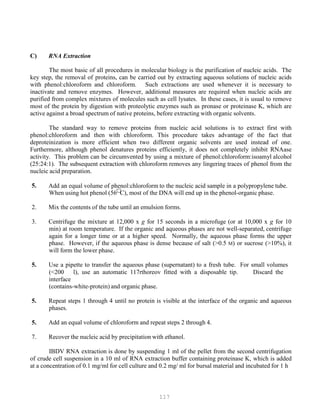 117
C) RNA Extraction
The most basic of all procedures in molecular biology is the purification of nucleic acids. The
key step, the removal of proteins, can be carried out by extracting aqueous solutions of nucleic acids
with phenol:chloroform and chloroform. Such extractions are used whenever it is necessary to
inactivate and remove enzymes. However, additional measures are required when nucleic acids are
purified from complex mixtures of molecules such as cell lysates. In these cases, it is usual to remove
most of the protein by digestion with proteolytic enzymes such as pronase or proteinase K, which are
active against a broad spectrum of native proteins, before extracting with organic solvents.
The standard way to remove proteins from nucleic acid solutions is to extract first with
phenol:chloroform and then with chloroform. This procedure takes advantage of the fact that
deproteinization is more efficient when two different organic solvents are used instead of one.
Furthermore, although phenol denatures proteins efficiently, it does not completely inhibit RNAase
activity. This problem can be circumvented by using a mixture of phenol:chloroform:isoamyl alcohol
(25:24:1). The subsequent extraction with chloroform removes any lingering traces of phenol from the
nucleic acid preparation.
5. Add an equal volume of phenol:chloroform to the nucleic acid sample in a polypropylene tube.
When using hot phenol (56
C), most of the DNA will end up in the phenol-organic phase.
2. Mix the contents of the tube until an emulsion forms.
3. Centrifuge the mixture at 12,000 x g for 15 seconds in a microfuge (or at 10,000 x g for 10
min) at room temperature. If the organic and aqueous phases are not well-separated, centrifuge
again for a longer time or at a higher speed. Normally, the aqueous phase forms the upper
phase. However, if the aqueous phase is dense because of salt (>0.5 M) or sucrose (>10%), it
will form the lower phase.
5. Use a pipette to transfer the aqueous phase (supernatant) to a fresh tube. For small volumes
(<200 l), use an automatic 117rthoreov fitted with a disposable tip. Discard the
interface
(contains-white-protein) and organic phase.
5. Repeat steps 1 through 4 until no protein is visible at the interface of the organic and aqueous
phases.
5. Add an equal volume of chloroform and repeat steps 2 through 4.
7. Recover the nucleic acid by precipitation with ethanol.
IBDV RNA extraction is done by suspending 1 ml of the pellet from the second centrifugation
of crude cell suspension in a 10 ml of RNA extraction buffer containing proteinase K, which is added
at a concentration of 0.1 mg/ml for cell culture and 0.2 mg/ ml for bursal material and incubated for 1 h
 