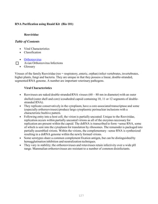127
RNA Purification using Rnaid Kit (Bio 101)
Reoviridae
Table of Contents
• Viral Characteristics
• Classification
• Orthoreovirus
 Avian Orthoreovirus Infections
• Glossary
Viruses of the family Reoviridae (reo = respiratory, enteric, orphan) infect vertebrates, invertebrates,
higher plants, fungi and bacteria. They are unique in that they possess a linear, double-stranded,
segmented RNA genome. A number are important veterinary pathogens.
Viral Characteristics
• Reoviruses are naked double-stranded RNA viruses (60 – 80 nm in diameter) with an outer
shelled (outer shell and core) icosahedral capsid containing 10, 11 or 12 segments of double-
stranded RNA).
• They replicate conservatively in the cytoplasm, have a core-associated transcriptase and some
(especially orthoreoviruses) produce large cytoplasmic perinuclear inclusions with a
characteristic beehive pattern.
• Following entry into a host cell, the virion is partially uncoated. Unique to the Reoviridae,
replication occurs within partially uncoated virions as all of the enzymes necessary for
replication are present within the capsid. The dsRNA is transcribed to form +sense RNA, some
of which is sent into the cytoplasm for translation by ribosomes. The remainder is packaged into
partially assembled virions. Within the virions, the complementary –sense RNA is synthesized
resulting in a dsRNA genome within the newly formed virions.
• Some serotypes share a common complement fixation antigen, but can be distinguished by
hemagglutination inhibition and neutralization techniques.
• They vary in stability; the orthoreoviruses and rotaviruses retain infectivity over a wide pH
range. Mammalian orthoreoviruses are resistant to a number of common disinfectants.
 