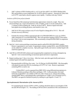 129
2. Add 3 volumes of RNA binding salt (i.e. to 0.1g gel slice add 0.3 ml of RNA Binding Salt).
Mix and incubate at room temperature for 10 min to dissolve agarose. Alternatively, place tube
in 45-55
C water bath to dissolve agarose more rapidly. Continue with step 3 below.
Isolation of RNA from polyacrylamide
5. Excise band from Etbr stained gel and determine approximate volume by weight. Place into
microcentrifuge vial. If gel concentration is 10% or higher, crush or cut into small pieces. Add
3 volumes of RNA binding salt. Soak for 20 min at 60
C. Remove liquid with small
bore pipette tip avoiding gel pieces, and transfer to new vial.
2. Add 2ul of 10% acetic acid per every 0.5 ml of liquid to change pH to 5.0-5.5. This will
increase recovery efficiency.
3. Estimate the amount of RNA expected and add 1ul of RNAMATRIX for every ug of RNA.
Add a minimum of 5 ul of RNAMATRIX. Mix well and allow binding of RNA to the matrix
for at least 5 min at room temperature. Mix occasionally to keep RNAMATRIX in suspension
during absorption.
5. Spin for 1 min in microcentrifuge at maximum speed to pellet RNA/RNAMATRIX complex.
Remove supernatant to save aside; if supernatant contains residual RNA, more RNAMATRIX
can be added for complete recovery. Spin pellet again briefly and remove residual liquid with
small bore pipette tip.
5. Add 500 ul of RNAWASH solution and resuspend pellet completely by mixing with pipette tip.
Spin for 1 min in microcentrifuge at maximum speed and remove supernatant.
5. Repeat washing step 5. One or two times. After last wash, spin tube again briefly and remove
residual liquid with small bore pipette tip.
7. Resuspend pellet in RNAase free water. Use 10-20ul per 5ul RNAMATRIX. Mix thoroughly
with pipette tip and elute RNA by incubating at 45-550
C for 5 min. Remove supernatant
containing RNA to sterile vial.
Cellular RNA’s can be separated from IBDV RNA using differential precipitation in
Lithium Chloride according to Diaz-Ruiz and Kaper, 1978. In this procedure, the small
molecular weight RNA’s are soluble in 4M LiCl, after 2 hours in ice, whereas the double-
stranded IBDV RNA is precipitated after centrifugation at 15,000 x g for 20 minutes at 0
C.
The IBDV can again be checked for purity by running in a gel (figures 1.4 and 1.7).
Spectrophotometric Determination of the Amount of RNA
For quantitating the amount of DNA or RNA, readings should be taken at wavelengths of 260
nm and 280 nm (Figure 1.5). The reading at 260 nm allows calculation of the concentration of
 