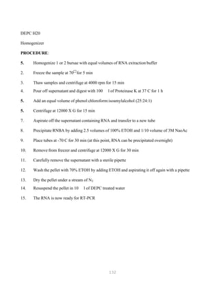 132
DEPC H20
Homogenizer
PROCEDURE:
5. Homogenize 1 or 2 bursae with equal volumes of RNA extraction buffer
2. Freeze the sample at 70
for 5 min
3. Thaw samples and centrifuge at 4000 rpm for 15 min
4. Pour off supernatant and digest with 100 l of Proteinase K at 37 C for 1 h
5. Add an equal volume of phenol:chloroform:isoamylalcohol (25:24:1)
5. Centrifuge at 12000 X G for 15 min
7. Aspirate off the supernatant containing RNA and transfer to a new tube
8. Precipitate RNBA by adding 2.5 volumes of 100% ETOH and 1/10 volume of 3M NaoAc
9. Place tubes at -70 C for 30 min (at this point, RNA can be precipitated overnight)
10. Remove from freezer and centrifuge at 12000 X G for 30 min
11. Carefully remove the supernatant with a sterile pipette
12. Wash the pellet with 70% ETOH by adding ETOH and aspirating it off again with a pipette
13. Dry the pellet under a stream of NB
2B
14. Resuspend the pellet in 10 l of DEPC treated water
15. The RNA is now ready for RT-PCR
 