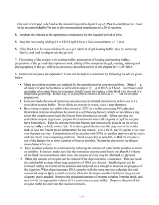 136
One unit of enzyme is defined as the amount required to digest 1 ug of DNA to completion in 1 hour
in the recommended buffer and at the recommended temperature in a 20-ul reaction.
5. Incubate the mixture at the appropriate temperature for the required period of time.
5. Stop the reaction by adding 0.5 M EDTA (pH 8.0) to a final concentration of 10 mM.
5. If the DNA is to be analyzed directly on a gel, add 6 ul of gel-loading buffer, mix by vortexing
briefly, and load the digest into the gel slot.
7. The mixing of the sample with loading buffer, preparation of loading and running buffers,
preparation of the gel and electrophoresis tank, adding of the sample to the gel, running, staining and
photographing of the gel, will be as previously described earlier in this chapter for IBDV RNA.
8. Restriction enzymes are expensive! Costs can be kept to a minimum by following the advice given
below.
• Many restriction enzymes are supplied by the manufacturer in concentrated form. Often, l g
of many enzyme preparations is sufficient to digest 10 g of DNA in 1 hour. To remove small
quantities of enzyme from the container, briefly touch the surface of the fluid with the end of a
disposable pipette tip. In this way, it is possible to remove as little as 0.1 l of the enzyme
preparation.
• Concentrated solutions of restriction enzymes may be diluted immediately before use in 1 x
restriction enzyme buffer. Never dilute an enzyme in water, since it may denature.
• Restriction enzymes are stable when stored at -200
C in a buffer containing 50% glycerol.
Restriction enzymes should not be stored in a self thawing freezer, which several times a day
raises the temperature to keep the freezer from forming ice crystals. When carrying out
restriction enzyme digestions, prepare the reactions to where all reagents except the enzyme
have been mixed. Take the enzyme from the freezer, and immediately place it on ice or in a
commercially available cooler rack. It is also a good idea to store the enzymes in the cooler
rack in case the freezer raises temperature for any reason. Use a fresh, sterile pipette every time
you dispense enzyme. Contamination of an enzyme with DNA or another enzyme can be costly
and can create time-consuming problems. Work as quickly as possible, so that the enzyme is
out of the freezer for as short a period of time as possible. Return the enzyme to the freezer
immediately after use.
• Keep reaction volumes to a minimum by reducing the amount of water in the reaction as much
as possible. However, make sure that the restriction enzyme contributes less than 0.1 volume
of the final reaction mixture other wise, the enzyme activity may be inhibited by glycerol.
• Often, the amount of enzyme can be reduced if the digestion time is increased. This can result
in considerable savings when large quantities of DNA are cleaved. Small aliquots can be
removed during the course of the reaction and analyzed on a minigel to monitor the progress of
the digestion.When digesting many DNA samples with the same enzyme, calculate the total
amount of enzyme (plus a small excess to allow for the losses involved in transferring several
aliquots) that is needed. Remove the calculated amount of enzyme solution from the stock, and
mix it with the appropriate volume of 1 x restriction enzyme buffer. Dispense aliquots of the
enzyme buffer mixture into the reaction mixtures.
 