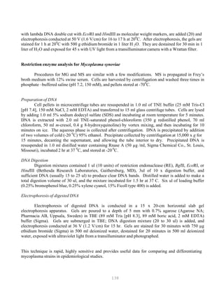 138
with lambda DNA double cut with EcoRI and HindIII as molecular weight markers, are added (20) and
electrophoresis conducted at 50 V (1.6 V/cm) for 16 to 17 h at 200
C. After electrophoresis, the gels are
stained for 1 h at 200
C with 500 g ethidium bromide in 1 liter H O. They are destained for 30 min in 1B
2B
liter of HB
2BO and exposed for 45 s with UV light from a transilluminator camera with a Wrattan filter.
Restriction enzyme analysis for Mycoplasma synoviae
Procedures for MG and MS are similar with a few modifications. MS is propagated in Frey’s
broth medium with 12% swine serum. Cells are harvested by centrifugation and washed three times in
phosphate –buffered saline (pH 7.2, 150 mM), and pellets stored at -700
C.
Preparation of DNA
Cell pellets in microcentrifuge tubes are resuspended in 1.0 ml of TNE buffer (25 mM Tris-Cl
[pH 7.4], 150 mM NaCl, 2 mM EDTA) and transferred to 15 ml glass centrifuge tubes. Cells are lysed
by adding 1.0 ml 5% sodium dodecyl sulfate (SDS) and incubating at room temperature for 5 minutes.
DNA is extracted with 2.0 ml TNE-saturated phenol-chloroform (350 g redistilled phenol, 70 ml
chloroform, 50 ml m-cresol, 0.4 g 8-hydroxyquinoline) by vortex mixing, and then incubating for 10
minutes on ice. The aqueous phase is collected after centrifugation. DNA is precipitated by addition
of two volumes of cold (-20 0
C) 95% ethanol. Precipitate collected by centrifugation at 15,000 x g for
15 minutes, decanting the supernatant, and allowing the tube interior to dry. Precipitated DNA is
resuspended in 1.0 ml distilled water containing Rnase A (50 µg /ml, Sigma Chemical Co., St. Louis,
Missouri), incubated 2 hr at 37 0
C, and stored at -20 0
C.
DNA Digestion
Digestion mixtures contained 1 ul (10 units) of restriction endonuclease (RE), BglII, EcoRI, or
HindIII (Bethesda Research Laboratories, Gaithersburg, MD), 3ul of 10 x digestion buffer, and
sufficient DNA (usually 15 to 25 ul) to produce clear DNA bands. Distilled water is added to make a
total digestion volume of 30 ul, and the mixture incubated for 1.5 hr at 37 C. Six ul of loading buffer
(0.25% bromophenol blue, 0.25% xylene cyanol, 15% Ficoll type 400) is added.
Electrophoresis of digested DNA
Electrophoresis of digested DNA is conducted in a 15 x 20-cm horizontal slab gel
electrophoresis apparatus. Gels are poured to a depth of 5 mm with 0.7% agarose (Agarose NA;
Pharmacia AB, Uppsala, Sweden) in TBE (89 mM Tris [pH 8.3], 89 mM boric acid, 2 mM EDTA)
buffer (Sigma). Gels are submerged in TBE; DNA digestion mixture (20 to 30 ul) is added, and
electrophoresis conducted at 36 V (1.2 V/cm) for 15 hr. Gels are stained for 30 minutes with 750 µg
ethidium bromide (Sigma) in 500 ml deionized water, destained for 20 minutes in 500 ml deionized
water, exposed with ultraviolet light from a transilluminator and photographed.
This technique is rapid, highly sensitive and provides useful data for comparing and differentiating
mycoplasma strains in epidemiological studies.
 