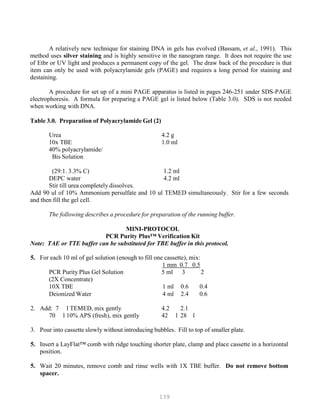 139
A relatively new technique for staining DNA in gels has evolved (Bassam, et al., 1991). This
method uses silver staining and is highly sensitive in the nanogram range. It does not require the use
of Etbr or UV light and produces a permanent copy of the gel. The draw back of the procedure is that
item can only be used with polyacrylamide gels (PAGE) and requires a long period for staining and
destaining.
A procedure for set up of a mini PAGE apparatus is listed in pages 246-251 under SDS-PAGE
electrophoresis. A formula for preparing a PAGE gel is listed below (Table 3.0). SDS is not needed
when working with DNA.
Table 3.0. Preparation of Polyacrylamide Gel (2)
Urea 4.2 g
10x TBE 1.0 ml
40% polyacrylamide/
Bis Solution
(29:1. 3.3% C) 1.2 ml
DEPC water 4.2 ml
Stir till urea completely dissolves.
Add 90 ul of 10% Ammonium persulfate and 10 ul TEMED simultaneously. Stir for a few seconds
and then fill the gel cell.
The following describes a procedure for preparation of the running buffer.
MINI-PROTOCOL
PCR Purity Plus™ Verification Kit
Note: TAE or TTE buffer can be substituted for TBE buffer in this protocol.
5. For each 10 ml of gel solution (enough to fill one cassette), mix:
U1 mm 0.7 0.5U
PCR Purity Plus Gel Solution 5 ml 3 2
(2X Concentrate)
10X TBE 1 ml 0.6 0.4
Deionized Water 4 ml 2.4 0.6
2. Add: 7 l TEMED, mix gently 4.2 2.1
70 l 10% APS (fresh), mix gently 42 l 28 l
3. Pour into cassette slowly without introducing bubbles. Fill to top of smaller plate.
5. Insert a LayFlat™ comb with ridge touching shorter plate, clamp and place cassette in a horizontal
position.
5. Wait 20 minutes, remove comb and rinse wells with 1X TBE buffer. Do not remove bottom
spacer.
 