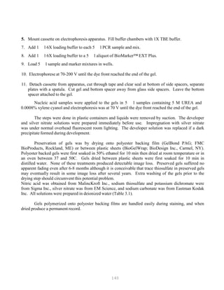 140
5. Mount cassette on electrophoresis apparatus. Fill buffer chambers with 1X TBE buffer.
7. Add 1 l 6X loading buffer to each 5 l PCR sample and mix.
8. Add 1 l 6X loading buffer to a 5 l aliquot of BioMarker™ EXT Plus.
9. Load 5 l sample and marker mixtures in wells.
10. Electrophorese at 70-200 V until the dye front reached the end of the gel.
11. Detach cassette from apparatus, cut through tape and clear seal at bottom of side spacers, separate
plates with a spatula. Cut gel and bottom spacer away from glass side spacers. Leave the bottom
spacer attached to the gel.
Nucleic acid samples were applied to the gels in 5 l samples containing 5 M UREA and
0.0008% xylene cyanol and electrophoresis was at 70 V until the dye front reached the end of the gel.
The steps were done in plastic containers and liquids were removed by suction. The developer
and silver nitrate solutions were prepared immediately before use. Impregnation with silver nitrate
was under normal overhead fluorescent room lighting. The developer solution was replaced if a dark
precipitate formed during development.
Preservation of gels was by drying onto polyester backing film (GelBond PAG; FMC
BioProducts, Rockland, ME) or between plastic sheets (BioGelWrap; BioDesign Inc., Carmel, NY).
Polyester backed gels were first soaked in 50% ethanol for 10 min then dried at room temperature or in
an oven between 37 and 50C. Gels dried between plastic sheets were first soaked for 10 min in
distilled water. None of these treatments produced detectable image loss. Preserved gels suffered no
apparent fading even after 6-8 months although it is conceivable that trace thiosulfate in preserved gels
may eventually result in some image loss after several years. Extra washing of the gels prior to the
drying step should circumvent this potential problem.
Nitric acid was obtained from MalincKroft Inc., sodium thiosulfate and potassium dichromate were
from Sigma Inc., silver nitrate was from EM Science, and sodium carbonate was from Eastman Kodak
Inc. All solutions were prepared in deionized water (Table 3.1).
Gels polymerized onto polyester backing films are handled easily during staining, and when
dried produce a permanent record.
 