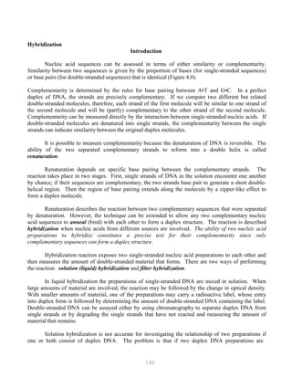 142
Hybridization
Introduction
Nucleic acid sequences can be assessed in terms of either similarity or complementarity.
Similarity between two sequences is given by the proportion of bases (for single-stranded sequences)
or base pairs (for double-stranded sequences) that is identical (Figure 4.0).
Complementarity is determined by the rules for base pairing between A•T and G•C. In a perfect
duplex of DNA, the strands are precisely complementary. If we compare two different but related
double-stranded molecules, therefore, each strand of the first molecule will be similar to one strand of
the second molecule and will be (partly) complementary to the other strand of the second molecule.
Complementarity can be measured directly by the interaction between single-stranded nucleic acids. If
double-stranded molecules are denatured into single strands, the complementarity between the single
strands can indicate similarity between the original duplex molecules.
It is possible to measure complementarity because the denaturation of DNA is reversible. The
ability of the two separated complementary strands to reform into a double helix is called
renaturation.
Renaturation depends on specific base pairing between the complementary strands. The
reaction takes place in two stages. First, single strands of DNA in the solution encounter one another
by chance; if their sequences are complementary, the two strands base pair to generate a short double-
helical region. Then the region of base pairing extends along the molecule by a zipper-like effect to
form a duplex molecule.
Renaturation describes the reaction between two complementary sequences that were separated
by denaturation. However, the technique can be extended to allow any two complementary nucleic
acid sequences to anneal (bind) with each other to form a duplex structure. The reaction is described
hybridization when nucleic acids from different sources are involved. The ability of two nucleic acid
preparations to hybridize constitutes a precise test for their complementarity since only
complementary sequences can form a duplex structure.
Hybridization reaction exposes two single-stranded nucleic acid preparations to each other and
then measures the amount of double-stranded material that forms. There are two ways of performing
the reaction: solution (liquid) hybridization and filter hybridization.
In liquid hybridization the preparations of single-stranded DNA are mixed in solution. When
large amounts of material are involved, the reaction may be followed by the change in optical density.
With smaller amounts of material, one of the preparations may carry a radioactive label, whose entry
into duplex form is followed by determining the amount of double-stranded DNA containing the label.
Double-stranded DNA can be assayed either by using chromatography to separate duplex DNA from
single strands or by degrading the single strands that have not reacted and measuring the amount of
material that remains.
Solution hybridization is not accurate for investigating the relationship of two preparations if
one or both consist of duplex DNA. The problem is that if two duplex DNA preparations are
 