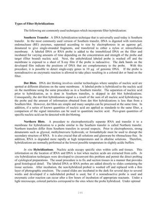 144
Types of Filter Hybridizations
The following are commonly used techniques which incorporate filter hybridization:
Southern Transfer. A DNA hybridization technique that is universally used today is Southern
transfer. In the most commonly used version of Southern transfer, DNA is digested with restriction
endonuclease (RE) enzymes, separated according to size by electrophoresis in an agarose gel,
denatured to give single-stranded fragments, and transferred to either a nylon or nitrocellulose
membrane. A labeled DNA or RNA probe is added to the immobilized DNA on the filter and
incubated for varying amounts of time depending on the concentration and strength of the probe and
target (filter bound) nucleic acid. Next, the unhybridized labeled probe is washed off and the
membrane is exposed to a sheet of X-ray film if the probe is radioactive. The dark bands on the
developed film indicate the positions of DNA that are complementary to the probe. With this
procedure, it is possible to detect single-copy genes in 10 µg of genomic DNA. If the probe is
nonradioactive an enzymatic reaction is allowed to take place resulting in a colored dot or band on the
filter.
Dot Blots. DNA dot blotting involves similar technologies where samples of nucleic acid are
spotted at different dilutions on the same membrane. A labeled probe is hybridized to the nucleic acid
on the membrane using the same procedure as in a Southern transfer. The separation of nucleic acid
prior to hybridization, as is done in Southern transfers, is skipped in dot blot hybridizations.
Consequently, the dot blot hybridization signal is a result of the sum of all nucleic acid hybridizing to
the probe and the amount of information obtained from dot blot hybridizations is less than from a
Southern blot. However, dot blots are simple and many samples can be processed at the same time. In
addition, if a series of known quantities of nucleic acid are applied as standards to the same filter, a
comparison of the signal intensities can be used to quantitate nucleic acid. Pico-gram quantities of
specific nucleic acid can be detected with dot blotting.
Northern Blots. A procedure to electrophoretically separate RNA and transfer it to a
membrane for hybridization to a probe similar to the Southern transfer is called Northern transfer.
Northern transfers differ from Southern transfers in several respects. Prior to electrophoresis, strong
denaturants such as glyoxal, methylmercuric hydroxide, or formaldehyde must be used to disrupt the
secondary structure of RNA. It is also crucial that all solutions and glassware be ribonuclease free. In
addition, RNA is degraded more rapidly at high temperatures and in alkaline solutions. Therefore,
hybridizations are normally performed at the lowest possible temperature in slightly acidic buffers.
In situ Hybridizations. Nucleic acids occupy specific sites within cells and tissues. This
information on the location of RNA and DNA is lost when nucleic acids are extracted from cells. In
situ hybridization techniques were developed to circumvent this problem and permit the direct probing
of cytological preparations. The usual procedure is to fix and section tissues in a manner that provides
good histological detail. The labeled DNA or RNA probes are added directly to slides containing the
tissue sections. After incubation, the non-hybridized probed is washed off and replaced with a thin
layer of photographic emulsion. The coated slides are incubated in the dark for several days to several
weeks and developed if a radiolabeled probed is used, but if a nonradioactive probe is used and
enzymatic color reaction can occur after a few hours of incubation of appropriate reactants. Under a
light microscope, colored particles correspond to the sites where the probe hybridized. Under optimal
 