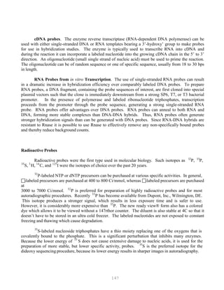 147
32
35
cDNA probes. The enzyme reverse transcriptase (RNA-dependent DNA polymerase) can be
used with either single-stranded DNA or RNA templates bearing a 3’-hydroxy’ group to make probes
for use in hybridization studies. The enzyme is typically used to transcribe RNA into cDNA and
during the reaction it can incorporate a labeled nucleotide into the growing cDNA chain in the 5’ to 3’
direction. An oligonucleotide (small single strand of nucleic acid) must be used to prime the reaction.
The oligonucleotide can be of random sequence or one of specific sequence, usually from 18 to 30 bps
in length.
RNA Probes from in vitro Transcription. The use of single-stranded RNA probes can result
in a dramatic increase in hybridization efficiency over comparably labeled DNA probes. To prepare
RNA probes, a DNA fragment, containing the probe sequences of interest, are first cloned into special
plasmid vectors such that the clone is immediately downstream from a strong SP6, T7, or T3 bacterial
promoter. In the presence of polymerase and labeled ribonucleotide triphosphates, transcription
proceeds from the promoter through the probe sequence, generating a strong single-stranded RNA
probe. RNA probes offer advantages over DNA probes. RNA probes can anneal to both RNA and
DNA, forming more stable complexes than DNA-DNA hybrids. Thus, RNA probes often generate
stronger hybridization signals than can be generated with DNA probes. Since RNA-DNA hybrids are
resistant to Rnase it is possible to use Rnase to effectively remove any non-specifically bound probes
and thereby reduce background counts.
Radioactive Probes
32 33
Radioactive probes were the first type used in molecular biology. Such isotopes as P
P
P, P
P
P,
35 3 14 125
P
P
S, P
P
H, P
P
C, and P
P
I were the isotopes of choice over the past 20 years.
P
P
P-labeled NTP or dNTP precursors can be purchased at various specific activities. In general,
-labeled precursors are purchased at 400 to 800 Ci/mmol, whereas -labeled precursors are purchased
at
32
3000 to 7000 Ci/mmol. P
PP is preferred for preparation of highly radioactive probes and for most
33
autoradiographic procedures. Recently P
P
P has become available from Dupont, Inc., Wilmington, DE.
This isotope produces a stronger signal, which results in less exposure time and is safer to use.
32
However, it is considerably more expensive than P PP. The new ready view® form also has a colored
dye which allows it to be viewed without a 147rthor counter. The diluent is also stable at 4C so that it
doesn’t have to be stored in an ultra cold freezer. The labeled nucleotides are not exposed to constant
freezing and thawing which cause degradation.
P PS-labeled nucleoside triphosphates have a thio moiety replacing one of the oxygens that is
covalently bound to the phosphate. This is a significant perturbation that inhibits many enzymes.
35
Because the lower energy of P
P
S does not cause extensive damage to nucleic acids, it is used for the
35
preparation of more stable, but lower specific activity, probes. P
P
S is the preferred isotope for the
dideoxy sequencing procedure, because its lower energy results in sharper images in autoradiography.
 