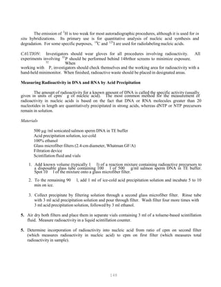 148
P PThe emission of 3
H is too weak for most autoradiographic procedures, although it is used for in
situ hybridizations. Its primary use is for quantitative analysis of nucleic acid synthesis and
14 125
degradation. For some specific purposes, P
P
C and P
P
I are used for radiolabeling nucleic acids.
CAUTION: Investigators should wear gloves for all procedures involving radioactivity. All
32
experiments involving P
32
P
P should be performed behind 148rthor screens to minimize exposure.
When
working with P
P
P, investigators should check themselves and the working area for radioactivity with a
hand-held minimonitor. When finished, radioactive waste should be placed in designated areas.
Measuring Radioactivity in DNA and RNA by Acid Precipitation
The amount of radioactivity for a known amount of DNA is called the specific activity (usually
given in units of cpm/ g of nucleic acid). The most common method for the measurement of
radioactivity in nucleic acids is based on the fact that DNA or RNA molecules greater than 20
nucleotides in length are quantitatively precipitated in strong acids, whereas dNTP or NTP precursors
remain in solution.
Materials
500 µg /ml sonicated salmon sperm DNA in TE buffer
Acid precipitation solution, ice-cold
100% ethanol
Glass microfiber filters (2.4-cm diameter, Whatman GF/A)
Filtration device
Scintillation fluid and vials
1. Add known volume (typically 1 l) of a reaction mixture containing radioactive precursors to
a disposable glass tube containing 100 l of 500 g/ml salmon sperm DNA in TE buffer.
Spot 10 l of the mixture onto a glass microfiber filter.
2. To the remaining 90 l, add 1 ml of ice-cold acid precipitation solution and incubate 5 to 10
min on ice.
3. Collect precipitate by filtering solution through a second glass microfiber filter. Rinse tube
with 3 ml acid precipitation solution and pour through filter. Wash filter four more times with
3 ml acid precipitation solution, followed by 3 ml ethanol.
5. Air dry both filters and place them in separate vials containing 3 ml of a toluene-based scintillation
fluid. Measure radioactivity in a liquid scintillation counter.
5. Determine incorporation of radioactivity into nucleic acid from ratio of cpm on second filter
(which measures radioactivity in nucleic acid) to cpm on first filter (which measures total
radioactivity in sample).
 