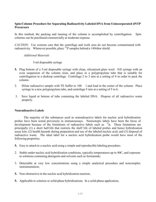 149
Spin-Column Procedure for Separating Radioactivity Labeled DNA from Unincorporated dNTP
Precursors
In this method, the packing and running of the column is accomplished by centrifugation. Spin
columns can be purchased commercially at moderate expense.
CAUTION: Use extreme care that the centrifuge and work area do not become contaminated with
32
radioactivity. Whenever possible, place P
P
P samples behind a 149rthor shield.
Additional Materials
5-ml disposable syringe
5. Plug bottom of a 5-ml disposable syringe with clean, silicanized glass wool. Fill syringe with an
even suspension of the column resin, and place in a polypropylene tube that is suitable for
centrifugation in a desktop centrifuge. Centrifuge 2 to 3 min at a setting of 4 in order to pack the
column.
2. Dilute radioactive sample with TE buffer to 100 l and load in the center of the column. Place
syringe in a new polypropylene tube, and centrifuge 5 min at a setting of 5 to 6.
3. Save liquid at bottom of tube containing the labeled DNA. Dispose of all radioactive waste
properly.
Nonradioactive Labels
The majority of the substances used as nonradioactive labels for nucleic acid hybridization
probes have been tested previously in immunoassays. Nonisotopic labels have been the focus of
32
development because of the limitations of radioactive labels such as P
P
p. These limitations are
principally (1) a short half-life that restricts the shelf life of labeled probes and hence hybridization
assay kits, (2) health hazards during preparation and use of the labeled nucleic acid, and (3) disposal of
radioactive waste. The ideal label for a nucleic acid hybridization probe would have most of the
following properties.
5. Easy to attach to a nucleic acid using a simple and reproducible labeling procedure;
2. Stable under nucleic acid hybridization conditions, typically temperatures up to 80C, and exposure
to solutions containing detergents and solvents such as formamide;
3. Detectable at very low concentrations using a simple analytical procedure and noncomplex
instrumentation;
5. Non-obstructive in the nucleic acid hybridization reaction;
5. Applicable to solution or solid-phase hybridizations. In a solid-phase application,
 
