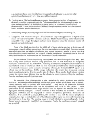 150
e.g., membrane-based assay, the label must produce a long-lived signal (e.g., enzyme label
detected chemiluminescentlyor by time-resolved fluorescence);
5. Nondestructive. The label must be easy to remove for successive reprobing of membranes.
32
Generally, reprobing is not problematic for P
P
phosphorus labels, but it is less straightforward for
some nonisotopic labels (e.g., insoluble diformazan product of 5-bromo-4-chloro-3-indolyl-
phosphate (BICP) nitro blue tetrozolium (NBT)-alkaline phosphatase reaction has to be removed
from a membrane with hot formamide);
7. Stable during storage, providing longer shelf-life for commercial hybridization assay kits.
8. Compatible with automated analysis. Widespread and large-scale applications of hybridization
assays will lead to the need for automated analyzers. The label and the assay for the label must be
compatible with a high throughput analyzer (rapid detection using the minimum number of
reagents and analytical steps.)
None of the labels developed so far fulfills all of these criteria and, just as in the case of
immunoassays, there is still no agreement on the most appropriate nonisotopic label. Enzymes, such as
horseradish peroxidase and alkaline phosphatase, have become particularly popular in recent years as a
range of sensitive detection methods has evolved. Alkaline phosphatase, for example, can be detected
using chemiluminescent, bioluminescent, and time-resolved fluorescent methods.
Several methods of non-radioactively labeling DNA have been developed (Table 4.0). The
most widely used technique involves using procedures such as nick translation to incorporate
biotinylated nucleotides into the probe DNA. Following hybridization, the hybridization membrane is
incubated with avidin or streptavidin which has been chemically coupled to either alkaline phosphatase
or horseradish peroxidase. After adding the appropriate substrate, the biotinylated DNA appears as a
colored band on the membrane. Unlike isotope probes that often require days to develop a strong
signal, nonradioactive probe detection usually takes few hours. There are also disadvantages with this
system: the colored bands fade over time and the colored dye cannot be removed from the membrane.
Thus, the membranes can only be probed once.
To overcome these disadvantages, a new nonradioactive probe technique was recently
introduced. The most promising technique utilizes digoxigenin, a plant steroid found only in digitalis,
a drug commonly used for patients with heart disease. Using any of the procedures described
previously, digoxygenin-labeled bases can be incorporated into DNA or RNA probes. After
hybridization to the membrane-bound target nucleic acid, the hybrids are detected with an anti-
digoxigenin antibody conjugate. Several variations of this procedure are available. The anti-
digoxigenin antibodies can be conjugated to alkaline phosphatase, peroxidase, fluorescein, or
rhodamine. If a LumiPhos® (Lumigen, Detroit, MI) substrate is used with the alkaline phosphatase
conjugates, then light is emitted at the site of hybridization and the signal can be recorded by exposing
the membrane to X-ray film. The resulting image is virtually identical to an autoradiograph. In less
than an hour of exposure, 0.1 pg of DNA can be detected. Finally, the membranes are easily stripped
and re-probed.
 