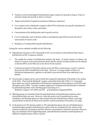 154
• Volume of solvent and length of hybridization (large volumes for periods as long as 3 days or
minimal volumes for periods as short as 4 hours)
• Degree and method of agitation (continuous shaking or stationary)
• Use of agents such as Denhardt’s reagent or BLOTTO to block the non-specific attachment of
the probe to the surface of the solid matrix
• Concentration of the labeled probe and its specific activity
• Use of compounds, such as dextran sulfate or polyethylene glycol that increase the rate of
reassociation of nucleic acids
• Stringency of washing following the hybridization
Among the various methods available are the following:
5. Hybridization reactions in 50% formamide at 42C are less harsh on nitrocellulose filters than is
hybridization at 68C in aqueous solution.
2. The smaller the volume of hybridization solution, the better. In small volumes of solution, the
kinetics of nucleic acid reassociation are faster and the amount of probe needed can be reduced
so that the DNA on the filter acts as the driver for the reaction.
3. Continual movement of the probe solution across the filter is unnecessary, even for a reaction
driven by the DNA immobilized on the filter. However, if a large number of filters are
hybridized simultaneously, agitation is advisable to prevent the filters from adhering to one
another.
5. Several types of agents can be used to block the nonspecific attachment of the probe to the surface
of the filter. These include Denhardt’s reagent, and nonfat dried milk (Table 4.1). Frequently,
these agents are used in combination with denatured, fragmented salmon sperm or yeast DNA and
detergents such as SDS. Virtually complete suppression of background hybridization is obtained
by prehybridizing filters with a blocking agent consisting of 5 x
Denhardt’s reagent, 0.5% SDS, and 100 g/ml denatured, fragmented DNA.
5. Blocking agents are included in both the prehybridization and hybridization solutions when
nitrocellulose filters are used. However, when the nucleic acid is immobilized on nylon
membranes, the blocking agents are often omitted from the hybridization solution, since high
concentrations of protein are believed to interfere with the annealing of the probe to its target.
5. In the presence of 10% dextran sulfate or 10% polyethylene glycol, the rate of hybridization is
accelerated approximately tenfold because nucleic acids are excluded from the volume of the
solution occupied by the polymer and their effective concentration is therefore increased. However,
they can sometimes lead to high backgrounds, and hybridization solutions containing them are
difficult to handle because of their viscosity.
 