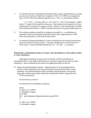 156
P
P
7. To maximize the rate of annealing of the probe with its target, hybridizations are usually
carried out in solutions of high ionic strength (6 x SSC or 6 x SSPE) at a temperature
that is 20-25C below the melting temperature (TB
mB). The TB
mB is calculated as follows:
TB
mB = 81.5C – 16.6 (logB
10B[Na+]) + 0.41 (%G+C) – 0.63 (% formamide) – (600/l)
where 1 = length of the molecule in base pairs. Both solutions work equally well when
hybridization is carried out in aqueous solvents. However, when formamide is included
in the hybridization buffer, 6 x SSPE is preferred because of its greater buffering power.
8. The washing conditions should be as stringent as possible (i.e., a combination of
temperature and salt concentration should be chosen that is approximately 12-20C
below the calculated TB
mB of the hybrid under study).
9. To minimize background problems, it is best to hybridize for the shortest possible time
using the minimum amount of probe. Typically, hybridization is carried out for 6-8
hours using 1-2 ng/ml radiolabeled probe (sp. act. = 109
cpm/ g or greater).
Hybridization of Radiolabeled Probes to Nucleic Acids Immobilized on Nitrocellulose Filters
or Nylon Membranes
Although the method given below deals with RNA or DNA immobilized on
nitrocellulose filters, only slight modifications are required to adapt the procedure to nylon
membranes. These modifications are noted at the appropriate places in the text.
5. Prepare the prehybridization solution. Approximately 0.2 ml of prehybridization
solution will be required for each square centimeter of nitrocellulose filter or nylon
membrane. The prehybridization solution should be filtered through a 0.45-micron
disposable cellulose acetate filter (Schleicher and Schuell Uniflow syringe filter No.
57240 or equivalent).
Prehybridization solutions
For detection of low-abundance sequences:
Either
6 x SSC (or 6 x SSPE)
5 x Denhardt’s reagent
0.5% SDS
100 g/ml denatured, fragmented salmon sperm DNA
or
6 x SSC (or 6 x SSPE)
5 x Denhardt’s reagent
 