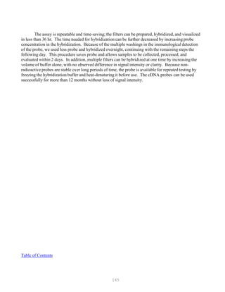 165
The assay is repeatable and time-saving; the filters can be prepared, hybridized, and visualized
in less than 36 hr. The time needed for hybridization can be further decreased by increasing probe
concentration in the hybridization. Because of the multiple washings in the immunological detection
of the probe, we used less probe and hybridized overnight, continuing with the remaining steps the
following day. This procedure saves probe and allows samples to be collected, processed, and
evaluated within 2 days. In addition, multiple filters can be hybridized at one time by increasing the
volume of buffer alone, with no observed difference in signal intensity or clarity. Because non-
radioactive probes are stable over long periods of time, the probe is available for repeated testing by
freezing the hybridization buffer and heat-denaturing it before use. The cDNA probes can be used
successfully for more than 12 months without loss of signal intensity.
Table of Contents
 