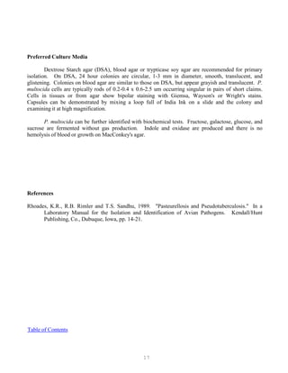 17
Preferred Culture Media
Dextrose Starch agar (DSA), blood agar or trypticase soy agar are recommended for primary
isolation. On DSA, 24 hour colonies are circular, 1-3 mm in diameter, smooth, translucent, and
glistening. Colonies on blood agar are similar to those on DSA, but appear grayish and translucent. P.
multocida cells are typically rods of 0.2-0.4 x 0.6-2.5 um occurring singular in pairs of short claims.
Cells in tissues or from agar show bipolar staining with Giemsa, Wayson's or Wright's stains.
Capsules can be demonstrated by mixing a loop full of India Ink on a slide and the colony and
examining it at high magnification.
P. multocida can be further identified with biochemical tests. Fructose, galactose, glucose, and
sucrose are fermented without gas production. Indole and oxidase are produced and there is no
hemolysis of blood or growth on MacConkey's agar.
References
Rhoades, K.R., R.B. Rimler and T.S. Sandhu, 1989. "Pasteurellosis and Pseudotuberculosis." In a
Laboratory Manual for the Isolation and Identification of Avian Pathogens. Kendall/Hunt
Publishing, Co., Dubuque, Iowa, pp. 14-21.
UTable of ContentsU
 