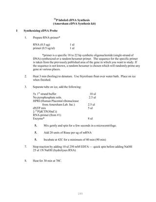 180
32
P
P
P labeled cDNA Synthesis
(Amersham cDNA Synthesis kit)
I Synthesizing cDNA Probe
1. Prepare RNA-primer*
RNA (0.5 ug)
primer (0.5 ug/ul)
1 ul
1 ul
*primer is a specific 18 to 22 bp synthetic oligonucleotide (single-strand of
DNA) synthesized or a random hexamer primer. The sequence for the specific primer
is taken from the previously published area of the gene in which you want to study. If
the sequence is not known, a random hexamer is chosen which will randomly prime any
gene at various places.
2. Heat 3 min (boiling) to denature. Use Styrofoam float over water bath. Place on ice
when finished.
3. Separate tube on ice, add the following:
5x 1st
strand buffer 10 ul
Na pyrophosphate soln. 2.5 ul
HPRI (Human Placental ribonuclease
from Amersham Lab. Inc.) 2.5 ul
dNTP mix 5 ul
32
[-P
P
P]dCTP(50uCi)
RNA-primer (from #1)
Enzyme* 8 ul
5. Mix gently and spin for a few seconds in a microcentrifuge.
5. Add 20 units of Rtase per ug of mRNA
5. Incubate at 42C for a minimum of 40 min (90 min)
7. Stop reaction by adding 10 ul 250 mM EDTA — quick spin before adding NaOH
25 ul 1N NaOH (hydrolyses RNA)
8. Heat for 30 min at 70C.
 
