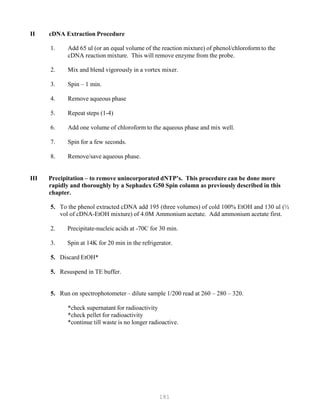 181
II cDN
1.
A Extraction Procedure
Add 65 ul (or an equal volume of the reaction mixture) of phenol/chloroform to the
cDNA reaction mixture. This will remove enzyme from the probe.
2. Mix and blend vigorously in a vortex mixer.
3. Spin – 1 min.
4. Remove aqueous phase
5. Repeat steps (1-4)
6. Add one volume of chloroform to the aqueous phase and mix well.
7. Spin for a few seconds.
8. Remove/save aqueous phase.
III Precipitation – to remove unincorporated dNTP’s. This procedure can be done more
rapidly and thoroughly by a Sephadex G50 Spin column as previously described in this
chapter.
5. To the phenol extracted cDNA add 195 (three volumes) of cold 100% EtOH and 130 ul (½
vol of cDNA-EtOH mixture) of 4.0M Ammonium acetate. Add ammonium acetate first.
2. Precipitate-nucleic acids at -70C for 30 min.
3. Spin at 14K for 20 min in the refrigerator.
5. Discard EtOH*
5. Resuspend in TE buffer.
5. Run on spectrophotometer – dilute sample 1/200 read at 260 – 280 – 320.
*check supernatant for radioactivity
*check pellet for radioactivity
*continue till waste is no longer radioactive.
 