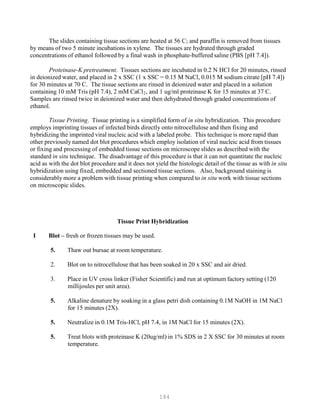 184
The slides containing tissue sections are heated at 56 C; and paraffin is removed from tissues
by means of two 5 minute incubations in xylene. The tissues are hydrated through graded
concentrations of ethanol followed by a final wash in phosphate-buffered saline (PBS [pH 7.4]).
Proteinase-K pretreatment. Tissues sections are incubated in 0.2 N HCl for 20 minutes, rinsed
in deionized water, and placed in 2 x SSC (1 x SSC = 0.15 M NaCl, 0.015 M sodium citrate [pH 7.4])
for 30 minutes at 70 C. The tissue sections are rinsed in deionized water and placed in a solution
containing 10 mM Tris (pH 7.4), 2 mM CaClB
2B, and 1 ug/ml proteinase K for 15 minutes at 37 C.
Samples are rinsed twice in deionized water and then dehydrated through graded concentrations of
ethanol.
Tissue Printing. Tissue printing is a simplified form of in situ hybridization. This procedure
employs imprinting tissues of infected birds directly onto nitrocellulose and then fixing and
hybridizing the imprinted viral nucleic acid with a labeled probe. This technique is more rapid than
other previously named dot blot procedures which employ isolation of viral nucleic acid from tissues
or fixing and processing of embedded tissue sections on microscope slides as described with the
standard in situ technique. The disadvantage of this procedure is that it can not quantitate the nucleic
acid as with the dot blot procedure and it does not yield the histologic detail of the tissue as with in situ
hybridization using fixed, embedded and sectioned tissue sections. Also, background staining is
considerably more a problem with tissue printing when compared to in situ work with tissue sections
on microscopic slides.
Tissue Print Hybridization
I Blot – fresh or frozen tissues may be used.
5. Thaw out bursae at room temperature.
2. Blot on to nitrocellulose that has been soaked in 20 x SSC and air dried.
3. Place in UV cross linker (Fisher Scientific) and run at optimum factory setting (120
millijoules per unit area).
5. Alkaline denature by soaking in a glass petri dish containing 0.1M NaOH in 1M NaCl
for 15 minutes (2X).
5. Neutralize in 0.1M Tris-HCl, pH 7.4, in 1M NaCl for 15 minutes (2X).
5. Treat blots with proteinase K (20ug/ml) in 1% SDS in 2 X SSC for 30 minutes at room
temperature.
 