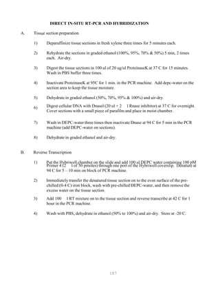 187
A. Tiss
1)
e section preparation
Deparaffinize tissue sections in fresh xylene three times for 5 minutes each.
2) Rehydrate the sections in graded ethanol (100%, 95%, 70% & 50%) 5 min, 2 times
each. Air-dry.
3) Digest the tissue sections in 100 ul of 20 ug/ul ProteinaseK at 37 C for 15 minutes.
Wash in PBS buffer three times.
4) Inactivate ProteinaseK at 95C for 1 min. in the PCR machine. Add depc-water on the
section area to keep the tissue moisture.
5) Dehydrate in graded ethanol (50%, 70%, 95% & 100%) and air-dry.
6) Digest cellular DNA with Dnasel (20 ul + 2 l Rnase inhibitor) at 37 C for overnight.
Cover sections with a small piece of parafilm and place in moist chamber.
7) Wash in DEPC-water three times then inactivate Dnase at 94 C for 5 min in the PCR
machine (add DEPC-water on sections).
8) Dehydrate in graded ethanol and air-dry.
DIRECT IN-SITU RT-PCR AND HYBRIDIZATION
u
B. Reverse Transcription
1) Put the Hybriwell chamber on the slide and add 100 ul DEPC water containing 100 pM
Primer 4 (2 l of 50 pmoles) through one port of the Hybriwell coverslip. Denature at
94 C for 5 – 10 min on block of PCR machine.
2) Immediately transfer the denatured tissue section on to the even surface of the pre-
chilled (0-4 C) iron block, wash with pre-chilled DEPC-water, and then remove the
excess water on the tissue section.
3) Add 100 l RT mixture on to the tissue section and reverse transcribe at 42 C for 1
hour in the PCR machine.
4) Wash with PBS, dehydrate in ethanol (50% to 100%) and air-dry. Store at -20 C.
 